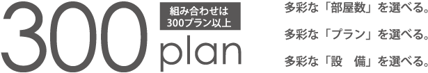 組み合わせは300プラン以上。多彩な「部屋数」を選べる。多彩な「プラン」を選べる。多彩な「設備」を選べる。