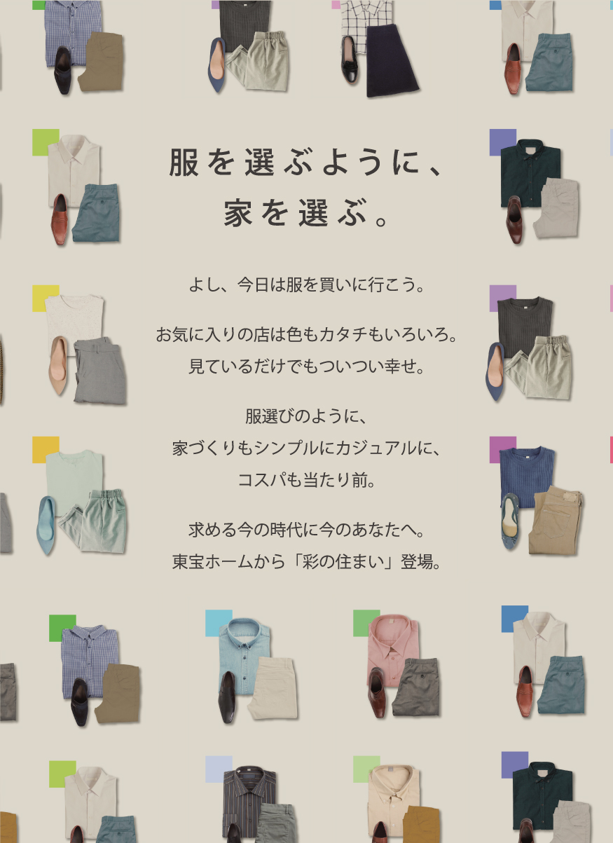 服を選ぶように、家を選ぶ。よし、今日は服を買いに行こう。お気に入りの店は色もカタチもいろいろ。見ているだけでもついつい幸せ。服選びのように、家づくりもシンプルにカジュアルに、コスパも当たり前。求める今の時代に今のあなたへ。東宝ホームから「彩の住まい」登場。